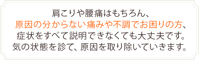 肩こりや腰痛はもちろん、原因の分からない痛みや不調でお困りの方、症状をすべて説明できなくても大丈夫です。気の状態を診て、原因を取り除いていきます。